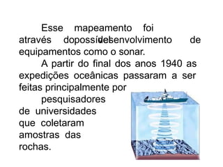 mapeamento foi
possível
Esse
através do desenvolvimento de
equipamentos como o sonar.
A partir do final dos anos 1940 as
expedições oceânicas passaram a ser
feitas principalmente por
pesquisadores
de universidades
que coletaram
amostras das
rochas.
 