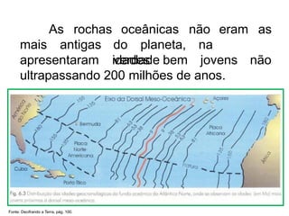 As rochas oceânicas não eram as
mais antigas do planeta, na
verdade
apresentaram idades bem jovens não
ultrapassando 200 milhões de anos.
Fonte: Decifrando a Terra, pág. 100.
 