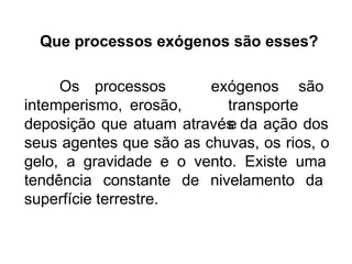 Que processos exógenos são esses?
Os processos
intemperismo, erosão,
exógenos são
transporte
e
deposição que atuam através da ação dos
seus agentes que são as chuvas, os rios, o
gelo, a gravidade e o vento. Existe uma
tendência constante de nivelamento da
superfície terrestre.
 