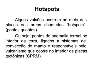 Alguns vulcões ocorrem no meio das
placas nas áreas chamadas "hotspots"
(pontos quentes).
Ou seja, pontos de anomalia termal no
interior da terra, ligados a sistemas de
convecção do manto e responsáveis pelo
vulcanismo que ocorre no interior de placas
tectônicas (CPRM).
Hotspots
 