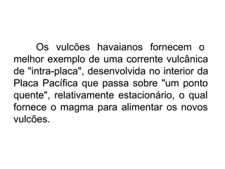 Os vulcões havaianos fornecem o
melhor exemplo de uma corrente vulcânica
de "intra-placa", desenvolvida no interior da
Placa Pacífica que passa sobre "um ponto
quente", relativamente estacionário, o qual
fornece o magma para alimentar os novos
vulcões.
 