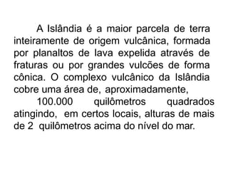 A Islândia é a maior parcela de terra
inteiramente de origem vulcânica, formada
por planaltos de lava expelida através de
fraturas ou por grandes vulcões de forma
cônica. O complexo vulcânico da Islândia
cobre uma área de, aproximadamente,
100.000 quilômetros quadrados
atingindo, em certos locais, alturas de mais
de 2 quilômetros acima do nível do mar.
 