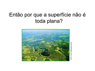 Então por que a superfície não é
toda plana?
Fonte:
www.colegioweb.com.br
 