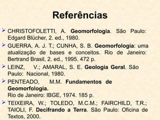 Referências
 CHRISTOFOLETTI, A. Geomorfologia. São Paulo:
Edgard Blücher, 2. ed., 1980.
 GUERRA, A. J. T.; CUNHA, S. B. Geomorfologia: uma
atualização de bases e conceitos. Rio de Janeiro:
Bertrand Brasil, 2. ed., 1995. 472 p.
 LEINZ, V.; AMARAL, S. E. Geologia Geral. São
Paulo: Nacional, 1980.
 PENTEADO, M.M. Fundamentos de
Geomorfologia.
Rio de Janeiro: IBGE, 1974. 185 p.
 TEIXEIRA, W.; TOLEDO, M.C.M.; FAIRCHILD, T.R.;
TAIOLI, F. Decifrando a Terra. São Paulo: Oficina de
Textos, 2000.
 