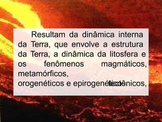 8
Resultam da dinâmica interna
da Terra, que envolve a estrutura
da Terra, a dinâmica da litosfera e
os fenômenos
metamórficos,
magmáticos,
tectônicos,
orogenéticos e epirogenéticos.
 