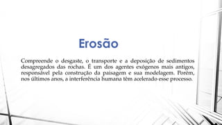 Erosão
Compreende o desgaste, o transporte e a deposição de sedimentos
desagregados das rochas. É um dos agentes exógenos mais antigos,
responsável pela construção da paisagem e sua modelagem. Porém,
nos últimos anos, a interferência humana têm acelerado esse processo.
 