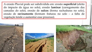 A erosão Pluvial pode ser subdividida em: erosão superficial (efeito
do impacto da água no solo), erosão laminar (carregamento das
camadas do solo), erosão de sulcos (forma rachaduras no solo),
erosão de ravinamento (formam fraturas no solo – a falta de
vegetação tende a aumentar esse processo).
 