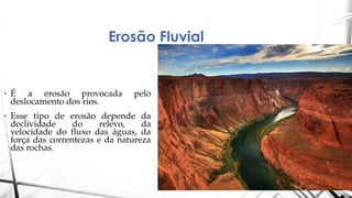 Erosão Fluvial
• É a erosão provocada pelo
deslocamento dos rios.
• Esse tipo de erosão depende da
declividade do relevo, da
velocidade do fluxo das águas, da
força das correntezas e da natureza
das rochas.
 