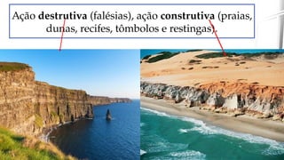 Ação destrutiva (falésias), ação construtiva (praias,
dunas, recifes, tômbolos e restingas).
 