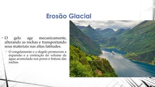 Erosão Glacial
• O gelo age mecanicamente,
alterando as rochas e transportando
seus materiais nas altas latitudes.
• O congelamento e o degelo promovem a
expansão e a contração do volume da
água acumulada nos poros e fratura das
rochas.
 