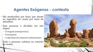 Agentes Exógenos - contexto
• São produzidos por foças que atuam
na superfície da crosta por meio da
atmosfera.
• Esse processo é dividido em três
etapas:
• O desgaste (intemperismo);
• O transporte;
• A deposição dos materiais (sedimentação)
• Todo o processo culmina no conceito
de erosão.
 