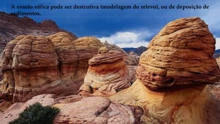A erosão eólica pode ser destrutiva (modelagem do relevo), ou de deposição de
sedimentos.
 
