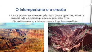 O intemperismo e a erosão
• Ambos podem ser causados pela água (chuva, gelo, rios, mares e
oceanos), pela temperatura, pelo vento e pelos seres vivos.
• São modeladores que agem de forma contínua ao longo do tempo geológico.
 