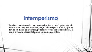 Intemperismo
Também denominado de meteorização, é um processo de
degradação, desgaste e decomposição sofrido pelas rochas, que se
divide em físico ou químico, podendo ocorrer simultaneamente. É
um processo fundamental para a formação dos solos.
 