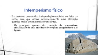 Intemperismo físico
• É o processo que conduz à degradação mecânica ou física da
rocha, sem que ocorra necessariamente uma alteração
química maior dos minerais constituintes.
• Os principais agentes são: variação de temperatura,
cristalização de sais, atividades biológicas, congelamento das
águas.
 