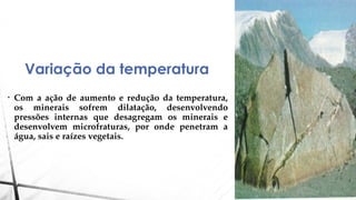 Variação da temperatura
• Com a ação de aumento e redução da temperatura,
os minerais sofrem dilatação, desenvolvendo
pressões internas que desagregam os minerais e
desenvolvem microfraturas, por onde penetram a
água, sais e raízes vegetais.
 