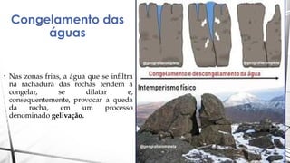 Congelamento das
águas
• Nas zonas frias, a água que se infiltra
na rachadura das rochas tendem a
congelar, se dilatar e,
consequentemente, provocar a queda
da rocha, em um processo
denominado gelivação.
 