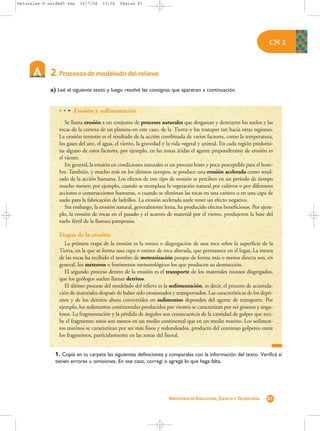 Naturales 8-unidad5-4as   16/7/08    15:04    Página 81




                                                                                                                      CN 2



             2. Procesos de modelado del relieve
             a) Leé el siguiente texto y luego resolvé las consignas que aparecen a continuación.


                 • • • Erosión y sedimentación
                    Se llama erosión a un conjunto de procesos naturales que desgastan y destruyen los suelos y las
                 rocas de la corteza de un planeta–en este caso, de la Tierra–y los transpor tan hacia otras regiones.
                 La erosión terrestre es el resultado de la acción combinada de varios factores, como la temperatura,
                 los gases del aire, el agua, el viento, la gravedad y la vida vegetal y animal. En cada región predomi-
                 na alguno de estos factores, por ejemplo, en las zonas áridas el agente preponderante de erosión es
                 el viento.
                    En general, la erosión en condiciones naturales es un proceso lento y poco perceptible para el hom-
                 bre. También, y mucho más en los últimos tiempos, se produce una erosión acelerada como resul-
                 tado de la acción humana. Los efectos de este tipo de erosión se perciben en un período de tiempo
                 mucho menor; por ejemplo, cuando se reemplaza la vegetación natural por cultivos o por diferentes
                 acciones o construcciones humanas, o cuando se eliminan las rocas en una cantera o en una capa de
                 suelo para la fabricación de ladrillos. La erosión acelerada suele tener un efecto negativo.
                    Sin embargo, la erosión natural, generalmente lenta, ha producido efectos beneficiosos. Por ejem-
                 plo, la erosión de rocas en el pasado y el acarreo de material por el viento, produjeron la base del
                 suelo fértil de la llanura pampeana.

                 Etapas de la erosión
                    La primera etapa de la erosión es la rotura o disgregación de una roca sobre la superficie de la
                 Tierra, en la que se forma una capa o estrato de roca alterada, que permanece en el lugar. La rotura
                 de las rocas ha recibido el nombre de meteorización porque de forma más o menos directa son, en
                 general, los meteoros o fenómenos meteorológicos los que producen su destrucción.
                    El segundo proceso dentro de la erosión es el transporte de los materiales rocosos disgregados,
                 que los geólogos suelen llamar detritos.
                    El último proceso del modelado del relieve es la sedimentación, es decir, el proceso de acumula-
                 ción de materiales después de haber sido erosionados y transportados. Las características de los depó-
                 sitos y de los detritos ahora convertidos en sedimentos dependen del agente de transporte. Por
                 ejemplo, los sedimentos continentales producidos por vientos se caracterizan por ser gruesos y angu-
                 losos. La fragmentación y la pérdida de ángulos son consecuencia de la cantidad de golpes que reci-
                 be el fragmento: estos son menos en un medio continental que en un medio marino. Los sedimen-
                 tos marinos se caracterizan por ser más finos y redondeados, producto del continuo golpeteo entre
                 los fragmentos, particularmente en las zonas del litoral.


               1. Copiá en tu carpeta las siguientes definiciones y comparalas con la información del texto. Verificá si
               tienen errores u omisiones. En ese caso, corregí o agregá lo que haga falta.




                                                                     MINISTERIO DE EDUCACIÓN, CIENCIA Y TECNOLOGÍA   81
 