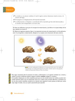Naturales 8-unidad5-4as    16/7/08       15:04    Página 82




   UNIDAD 5


                  La erosión es un proceso mediante el cual el agente externo desmenuza materia rocosa y la
                   remueve del lugar.
                  El transporte es el desplazamiento del material erosionado.
                  La sedimentación es el depósito o acumulación de los materiales que han sido desmenuzados y
                   en muchos casos transportados a un nuevo sitio.


                2. Pensá una definición corta para el concepto de meteorización y escribila en la carpeta debajo de las
                que copiaste en el punto 1.
                3. Observá el siguiente esquema, fijate si corresponde al proceso de meteorización o al de sedimenta-
                ción. Si corresponde a meteorización, dibujalo en tu carpeta como ilustración del texto anterior.




                                                   La acción combinada de la dilatación y la contracción de las rocas y los cambios de
                                           estado del agua van produciendo fragmentos de piedra o detritos cada vez más pequeños
                                           y fáciles de arrastrar por la lluvia, los ríos o los vientos.



             Para seguir conociendo sobre los procesos de erosión y sedimentación, en la siguiente actividad vas a simular y
             analizar la acción de diferentes agentes exógenos mediante modelos análogos en miniatura.
             En lo posible, trabajá junto con otros compañeros para que sea más sencillo construir los modelos y puedan inter-
             cambiar opiniones sobre lo que van observando. Como vas a realizar varios armados diferentes y necesitarás con-
             tar con unos cuantos materiales, consultá con tu docente cómo organizar la tarea, porque ya sabés que, cuanto
             mejor salga el modelo, más vas a poder aprovecharlo para aprender.




           82     CIENCIAS NATURALES 2
 