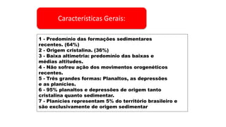 Características Gerais:
1 - Predomínio das formações sedimentares
recentes. (64%)
2 - Origem cristalina. (36%)
3 - Baixa altimetria: predomínio das baixas e
médias altitudes.
4 - Não sofreu ação dos movimentos orogenéticos
recentes.
5 - Três grandes formas: Planaltos, as depressões
e as planícies.
6 - 95% planaltos e depressões de origem tanto
cristalina quanto sedimentar.
7 - Planícies representam 5% do território brasileiro e
são exclusivamente de origem sedimentar
 