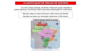 CLASSIFICAÇÃO DE AROLDO DE AZEVEDO
É a mais antiga utilizada, dividindo o Brasil em quatro planaltos e
quatro planícies. O principal critério para essa classificação foi a altimetria.
Planícies todas as áreas inferiores a 200 metros de altitude
Planaltos as áreas com elevações superiores a 200 metros
 