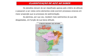 CLASSIFICAÇÃO DE AZIZ AB´SÁBER
Os planaltos deixam de ser classificado apenas pelo critério de altitude
e passaram a ser vistos como elementos onde ocorrem processos erosivos em
maior proporção que os processos de sedimentação.
As planícies, por sua vez, recebem mais sedimentos do que são
desgastadas, em função da sua baixa altitude.
 
