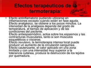 Efectos terapéuticos de la termoterapia: Efecto antinflamatorio pudiendo utilizarse en inflamaciones excepto cuando están en fase aguda. Efecto analgésico, se obtiene a los pocos minutos. La intensidad de la analgesia depende del grado de temperatura, el tiempo de aplicación y de las condiciones del paciente. Efecto antiespasmódico, actúa sobre los espasmos y las contracturas musculares, tanto si son músculos esqueléticos o vísceras. Efecto revulsivo, la termoterapia intensa local puede producir un aumento de la circulación sanguínea. Efecto cauterizante, el calor aplicado en una zona limitada y con una intensidad muy superior a la tolerancia cutánea, produce la destrucción de los tejidos por quemadura. 