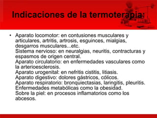 Indicaciones de la termoterapia: Aparato locomotor: en contusiones musculares y articulares, artritis, artrosis, esguinces, mialgias, desgarros musculares...etc. Sistema nervioso: en neuralgias, neuritis, contracturas y espasmos de origen central. Aparato circulatorio: en enfermedades vasculares como la arterioesclerosis. Aparato urogenital: en nefritis cistitis, litiasis. Aparato digestivo: dolores gástricos, cólicos. Aparato respiratorio: bronquiectasias, laringitis, pleuritis. Enfermedades metabólicas como la obesidad. Sobre la piel: en procesos inflamatorios como los abcesos. 