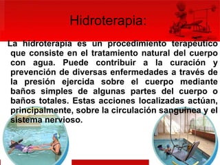 Hidroterapia:  La hidroterapia es un procedimiento terapéutico que consiste en el tratamiento natural del cuerpo con agua. Puede contribuir a la curación y prevención de diversas enfermedades a través de la presión ejercida sobre el cuerpo mediante baños simples de algunas partes del cuerpo o baños totales. Estas acciones localizadas actúan, principalmente, sobre la circulación sanguínea y el sistema nervioso.  