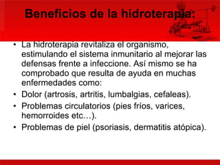 Beneficios de la hidroterapia: La hidroterapia revitaliza el organismo, estimulando el sistema inmunitario al mejorar las defensas frente a infeccione. Así mismo se ha comprobado que resulta de ayuda en muchas enfermedades como: Dolor (artrosis, artritis, lumbalgias, cefaleas).  Problemas circulatorios (pies fríos, varices, hemorroides etc…).  Problemas de piel (psoriasis, dermatitis atópica).  