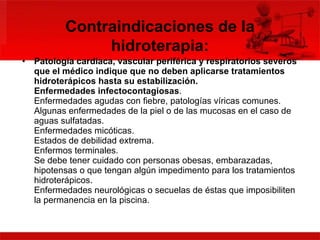 Patología cardiaca, vascular periférica y respiratorios severos que el médico indique que no deben aplicarse tratamientos hidroterápicos hasta su estabilización.  Enfermedades infectocontagiosas .  Enfermedades agudas con fiebre, patologías víricas comunes.  Algunas enfermedades de la piel o de las mucosas en el caso de aguas sulfatadas.  Enfermedades micóticas.  Estados de debilidad extrema.  Enfermos terminales.  Se debe tener cuidado con personas obesas, embarazadas, hipotensas o que tengan algún impedimento para los tratamientos hidroterápicos.  Enfermedades neurológicas o secuelas de éstas que imposibiliten la permanencia en la piscina. Contraindicaciones de la hidroterapia: 