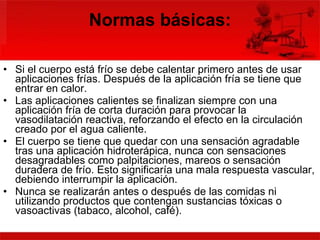 Normas básicas: Si el cuerpo está frío se debe calentar primero antes de usar aplicaciones frías. Después de la aplicación fría se tiene que entrar en calor.  Las aplicaciones calientes se finalizan siempre con una aplicación fría de corta duración para provocar la vasodilatación reactiva, reforzando el efecto en la circulación creado por el agua caliente.  El cuerpo se tiene que quedar con una sensación agradable tras una aplicación hidroterápica, nunca con sensaciones desagradables como palpitaciones, mareos o sensación duradera de frío. Esto significaría una mala respuesta vascular, debiendo interrumpir la aplicación.  Nunca se realizarán antes o después de las comidas ni utilizando productos que contengan sustancias tóxicas o vasoactivas (tabaco, alcohol, café).  