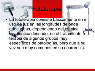 Fototerapia  La fototerapia consiste básicamente en el uso de luz en las longitudes de onda adecuadas, dependiendo del efecto terapéutico deseado, en el tratamiento o terapia de algunos grupos muy específicos de patologías, pero que a su vez son muy comunes en su ocurrencia.  