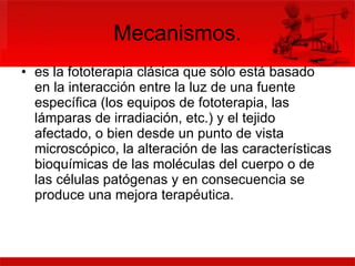 Mecanismos. es la fototerapia clásica que sólo está basado en la interacción entre la luz de una fuente específica (los equipos de fototerapia, las lámparas de irradiación, etc.) y el tejido afectado, o bien desde un punto de vista microscópico, la alteración de las características bioquímicas de las moléculas del cuerpo o de las células patógenas y en consecuencia se produce una mejora terapéutica.  
