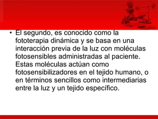 El segundo, es conocido como la fototerapia dinámica y se basa en una interacción previa de la luz con moléculas fotosensibles administradas al paciente. Estas moléculas actúan como fotosensibilizadores en el tejido humano, o en términos sencillos como intermediarias entre la luz y un tejido específico.  