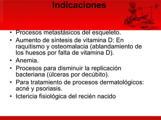 Indicaciones  Procesos metastásicos del esqueleto.  Aumento de síntesis de vitamina D: En raquitismo y osteomalacia (ablandamiento de los huesos por falta de vitamina D).  Anemia.  Procesos para disminuir la replicación bacteriana (úlceras por decúbito).  Para tratamiento de procesos dermatológicos: acné y psoriasis.  Ictericia fisiológica del recién nacido  
