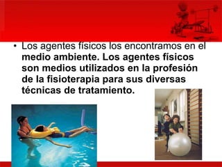 Los agentes físicos los encontramos en el  medio ambiente.  Los agentes físicos son medios utilizados en la profesión de la fisioterapia para sus diversas técnicas de tratamiento.  