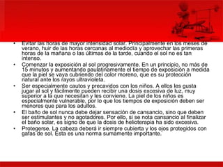 Evitar las horas de mayor intensidad solar. Principalmente en los meses de verano, huir de las horas cercanas al mediodía y aprovechar las primeras horas de la mañana o las últimas de la tarde, cuando el sol no es tan intenso.  Comenzar la exposición al sol progresivamente. En un principio, no más de 15 minutos y aumentando paulatinamente el tiempo de exposición a medida que la piel se vaya cubriendo del color moreno, que es su protección natural ante los rayos ultravioleta.  Ser especialmente cautos y precavidos con los niños. A ellos les gusta jugar al sol y fácilmente pueden recibir una dosis excesiva de luz, muy superior a la que necesitan y les conviene. La piel de los niños es especialmente vulnerable, por lo que los tiempos de exposición deben ser menores que para los adultos.  El baño de sol nunca debe dejar sensación de cansancio, sino que deben ser estimulantes y no agotadores. Por ello, si se nota cansancio al finalizar el baño solar, es signo de que la dosis de helioterapia ha sido excesiva.  Protegerse. La cabeza deberá ir siempre cubierta y los ojos protegidos con gafas de sol. Ésta es una norma sumamente importante.  