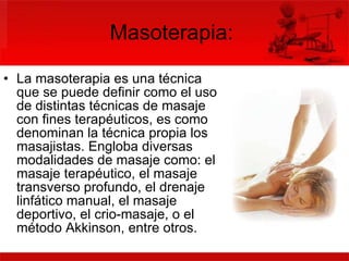 Masoterapia:  La masoterapia es una técnica que se puede definir como el uso de distintas técnicas de masaje con fines terapéuticos, es como denominan la técnica propia los masajistas. Engloba diversas modalidades de masaje como: el masaje terapéutico, el masaje transverso profundo, el drenaje linfático manual, el masaje deportivo, el crio-masaje, o el método Akkinson, entre otros. 