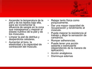 Ascender la temperatura de la piel y de los tejidos bajo ella, para así incrementar la afluencia de sangre en la zona que masajeamos y mejorar el estado nutritivo de la piel y de los músculos.  Limpiar la piel de detritus y desperdicios celulares.  Aumentar el tono, la elasticidad y la capacidad de contracción del músculo.  Relajar tanto física como psíquicamente.  Dar una mayor capacidad de recuperación y rendimiento al músculo.  Puede mejorar la resistencia al trabajo y alejar la sensación de cansancio.  Romper adherencias.  Puede tener una acción sedante o estimulante (dependiendo de la manera de aplicación).  Acción analgésica.  Disminuye edemas  