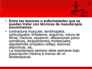 Entre las lesiones o enfermedades que se pueden tratar con técnicas de masoterapia, encontramos:   contractura muscular, tendinopatía, radiculopatía, linfedema, esguince, rotura de fibras, fractura, espasmo, alteraciones psico-somáticas, atrapamientos miofasciales, algodistrofia simpático refleja, lesiones deportivas, etc. La masoterapia siempre debe aplicarse bajo prescripción médica a manos de un fisioterapeuta  