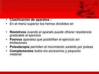 Clasificación de aparatos : En el menú superior los hemos divididos en Resistivos   cuando el aparato puede ofrecer resistencia graduable al ejercicio   Pasivos  aparatos que posibilitan el ejercicio sin limitaciones   Poleoterapia   permiten el movimiento asistido por poleas   Complementos  todos los accesorios y pequeño material  