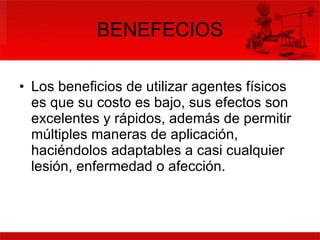 BENEFECIOS Los beneficios de utilizar agentes físicos es que su costo es bajo, sus efectos son excelentes y rápidos, además de permitir múltiples maneras de aplicación, haciéndolos adaptables a casi cualquier lesión, enfermedad o afección.  
