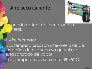 Aire seco caliente

Se puede aplicar de forma local o
general.

• Aire húmedo:
 Las temperaturas son inferiores a las de
los baños de aire seco ya que el aire
esta saturado de vapor.
  Las temperaturas son entre 38-45º C.
 