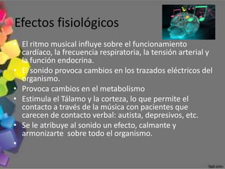Efectos fisiológicos
• El ritmo musical influye sobre el funcionamiento
  cardíaco, la frecuencia respiratoria, la tensión arterial y
  la función endocrina.
• El sonido provoca cambios en los trazados eléctricos del
  organismo.
• Provoca cambios en el metabolismo
• Estimula el Tálamo y la corteza, lo que permite el
  contacto a través de la música con pacientes que
  carecen de contacto verbal: autista, depresivos, etc.
• Se le atribuye al sonido un efecto, calmante y
  armonizarte sobre todo el organismo.
•
 