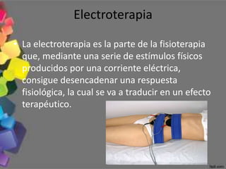 Electroterapia

• La electroterapia es la parte de la fisioterapia
  que, mediante una serie de estímulos físicos
  producidos por una corriente eléctrica,
  consigue desencadenar una respuesta
  fisiológica, la cual se va a traducir en un efecto
  terapéutico.
 