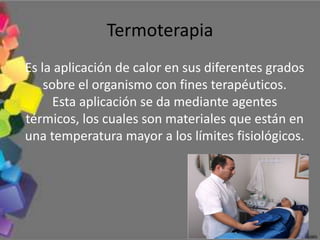 Termoterapia
Es la aplicación de calor en sus diferentes grados
    sobre el organismo con fines terapéuticos.
      Esta aplicación se da mediante agentes
térmicos, los cuales son materiales que están en
una temperatura mayor a los límites fisiológicos.
 