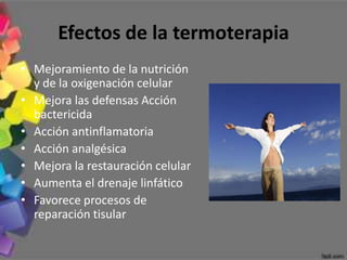 Efectos de la termoterapia
• Mejoramiento de la nutrición
  y de la oxigenación celular
• Mejora las defensas Acción
  bactericida
• Acción antinflamatoria
• Acción analgésica
• Mejora la restauración celular
• Aumenta el drenaje linfático
• Favorece procesos de
  reparación tisular
 