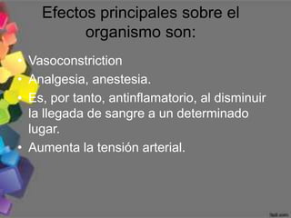Efectos principales sobre el
          organismo son:
• Vasoconstriction
• Analgesia, anestesia.
• Es, por tanto, antinflamatorio, al disminuir
  la llegada de sangre a un determinado
  lugar.
• Aumenta la tensión arterial.
 