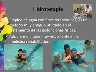 Hidroterapia
• Empleo de agua con fines terapéuticos, es un
  método muy antiguo utilizado en el
  tratamiento de las disfunciones físicas.
• Adquiere un lugar muy importante en la
  medicina rehabilitadora.
 